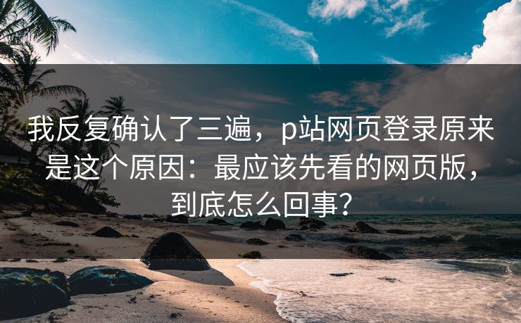 我反复确认了三遍,p站网页登录原来是这个原因:最应该先看的网页版,到底怎么回事? 我反复确认了三遍,p站网页登录原来是这个原因:最应该先看的网页版,到底怎么回事?