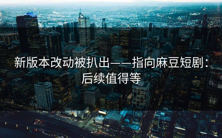 新版本改动被扒出——指向麻豆短剧：后续值得等