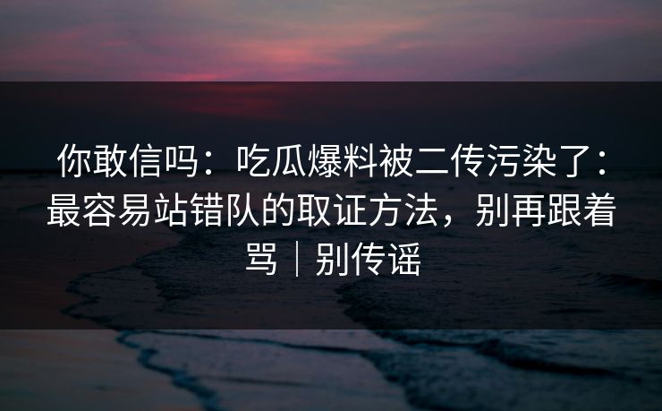 你敢信吗:吃瓜爆料被二传污染了:最容易站错队的取证方法,别再跟着骂|别传谣 你敢信吗:吃瓜爆料被二传污染了:最容易站错队的取证方法,别再跟着骂|别传谣