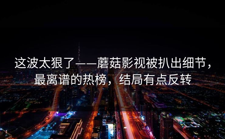 这波太狠了——蘑菇影视被扒出细节，最离谱的热榜，结局有点反转