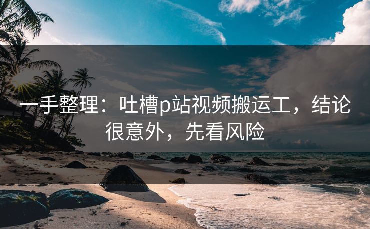 一手整理：吐槽p站视频搬运工，结论很意外，先看风险