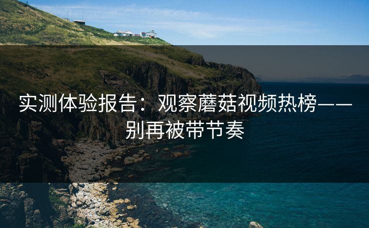 实测体验报告:观察蘑菇视频热榜——别再被带节奏 实测体验报告:观察蘑菇视频热榜——别再被带节奏