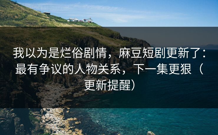 我以为是烂俗剧情,麻豆短剧更新了:最有争议的人物关系,下一集更狠(更新提醒) 我以为是烂俗剧情,麻豆短剧更新了:最有争议的人物关系,下一集更狠(更新提醒)