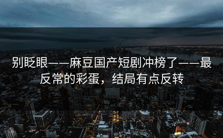 别眨眼——麻豆国产短剧冲榜了——最反常的彩蛋,结局有点反转 别眨眼——麻豆国产短剧冲榜了——最反常的彩蛋,结局有点反转