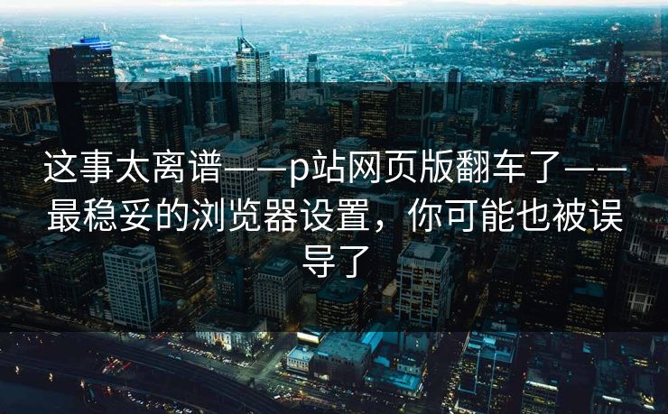 这事太离谱——p站网页版翻车了——最稳妥的浏览器设置,你可能也被误导了 这事太离谱——p站网页版翻车了——最稳妥的浏览器设置,你可能也被误导了