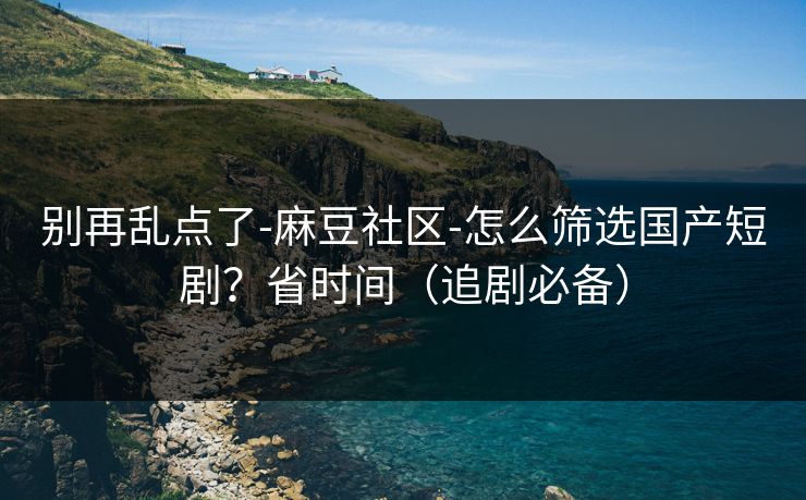 别再乱点了-麻豆社区-怎么筛选国产短剧?省时间(追剧必备) 别再乱点了-麻豆社区-怎么筛选国产短剧?省时间(追剧必备)