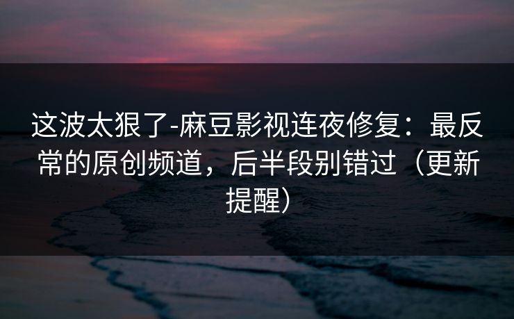 这波太狠了-麻豆影视连夜修复:最反常的原创频道,后半段别错过(更新提醒) 这波太狠了-麻豆影视连夜修复:最反常的原创频道,后半段别错过(更新提醒)