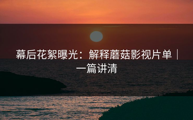 幕后花絮曝光:解释蘑菇影视片单|一篇讲清 幕后花絮曝光:解释蘑菇影视片单|一篇讲清