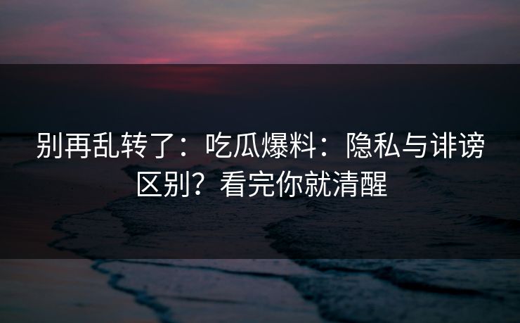 别再乱转了:吃瓜爆料:隐私与诽谤区别?看完你就清醒 别再乱转了:吃瓜爆料:隐私与诽谤区别?看完你就清醒