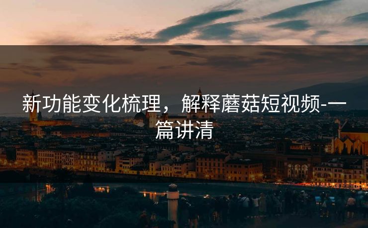 新功能变化梳理,解释蘑菇短视频-一篇讲清 新功能变化梳理,解释蘑菇短视频-一篇讲清