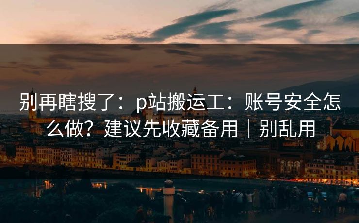 别再瞎搜了:p站搬运工:账号安全怎么做?建议先收藏备用|别乱用 别再瞎搜了:p站搬运工:账号安全怎么做?建议先收藏备用|别乱用