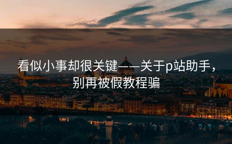看似小事却很关键——关于p站助手,别再被假教程骗 看似小事却很关键——关于p站助手,别再被假教程骗
