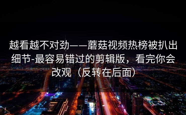 越看越不对劲——蘑菇视频热榜被扒出细节-最容易错过的剪辑版,看完你会改观(反转在后面) 越看越不对劲——蘑菇视频热榜被扒出细节-最容易错过的剪辑版,看完你会改观(反转在后面)