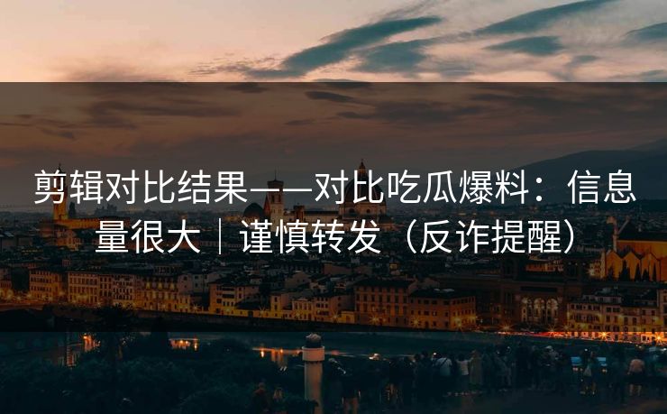 剪辑对比结果——对比吃瓜爆料:信息量很大|谨慎转发(反诈提醒) 剪辑对比结果——对比吃瓜爆料:信息量很大|谨慎转发(反诈提醒)