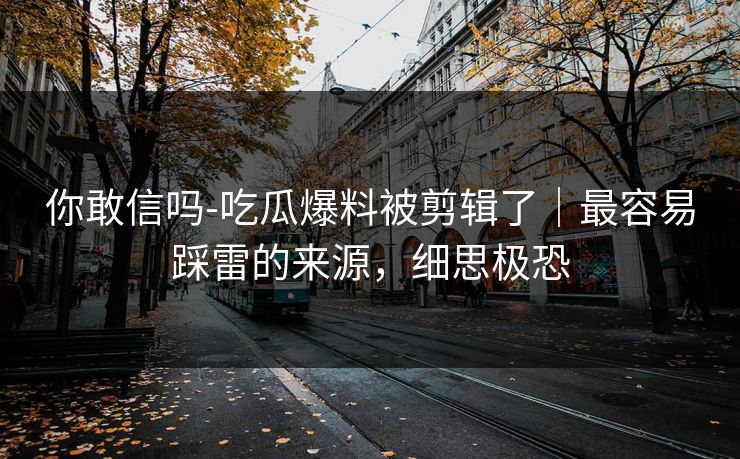 你敢信吗-吃瓜爆料被剪辑了|最容易踩雷的来源,细思极恐 你敢信吗-吃瓜爆料被剪辑了|最容易踩雷的来源,细思极恐