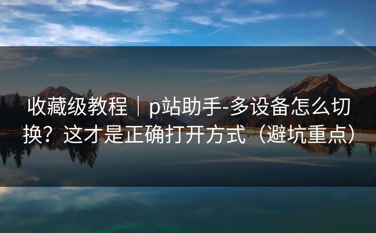 收藏级教程|p站助手-多设备怎么切换?这才是正确打开方式(避坑重点) 收藏级教程|p站助手-多设备怎么切换?这才是正确打开方式(避坑重点)