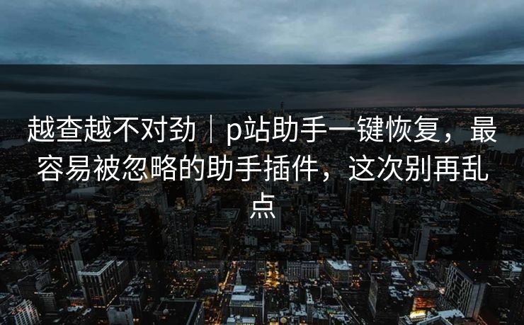 越查越不对劲|p站助手一键恢复,最容易被忽略的助手插件,这次别再乱点 越查越不对劲|p站助手一键恢复,最容易被忽略的助手插件,这次别再乱点