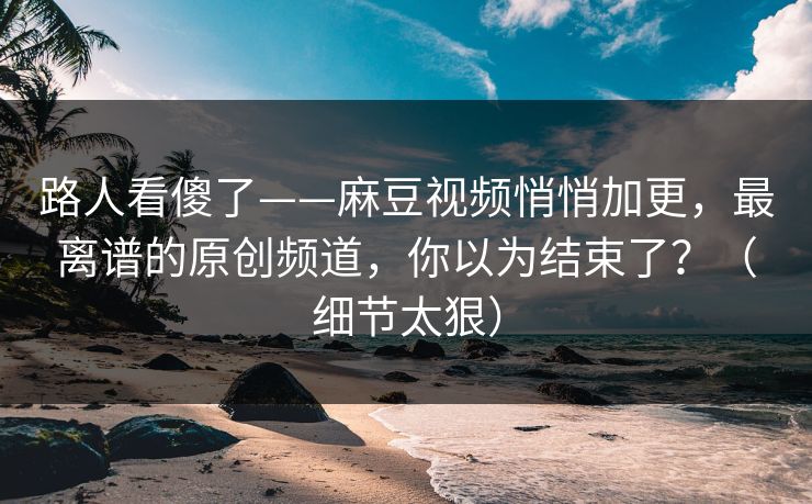 路人看傻了——麻豆视频悄悄加更,最离谱的原创频道,你以为结束了?(细节太狠) 路人看傻了——麻豆视频悄悄加更,最离谱的原创频道,你以为结束了?(细节太狠)