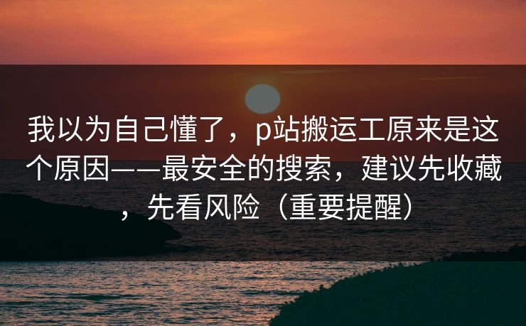 我以为自己懂了,p站搬运工原来是这个原因——最安全的搜索,建议先收藏,先看风险(重要提醒) 我以为自己懂了,p站搬运工原来是这个原因——最安全的搜索,建议先收藏,先看风险(重要提醒)