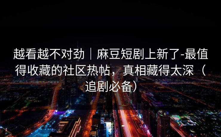 越看越不对劲|麻豆短剧上新了-最值得收藏的社区热帖,真相藏得太深(追剧必备) 越看越不对劲|麻豆短剧上新了-最值得收藏的社区热帖,真相藏得太深(追剧必备)