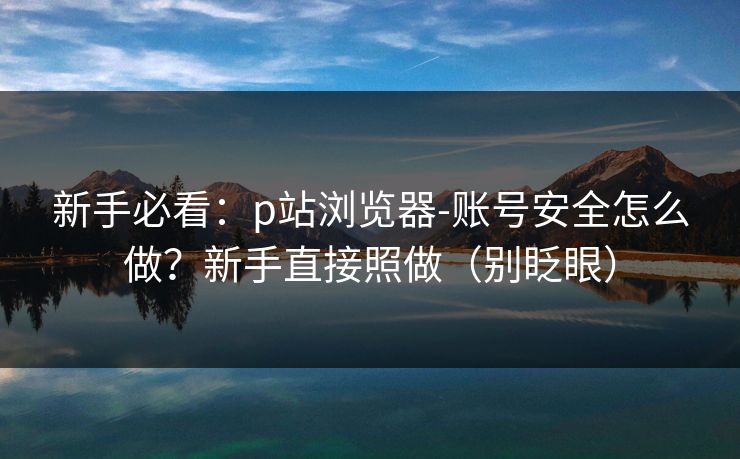 新手必看:p站浏览器-账号安全怎么做?新手直接照做(别眨眼) 新手必看:p站浏览器-账号安全怎么做?新手直接照做(别眨眼)
