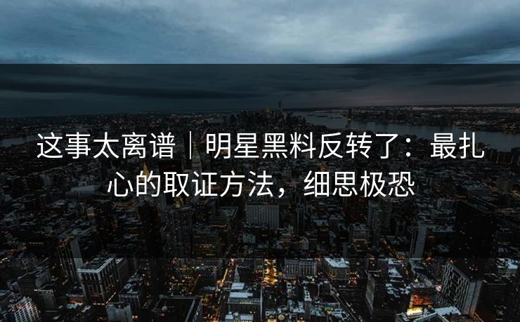 这事太离谱|明星黑料反转了:最扎心的取证方法,细思极恐 这事太离谱|明星黑料反转了:最扎心的取证方法,细思极恐