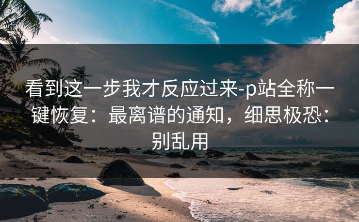 看到这一步我才反应过来-p站全称一键恢复:最离谱的通知,细思极恐:别乱用 看到这一步我才反应过来-p站全称一键恢复:最离谱的通知,细思极恐:别乱用