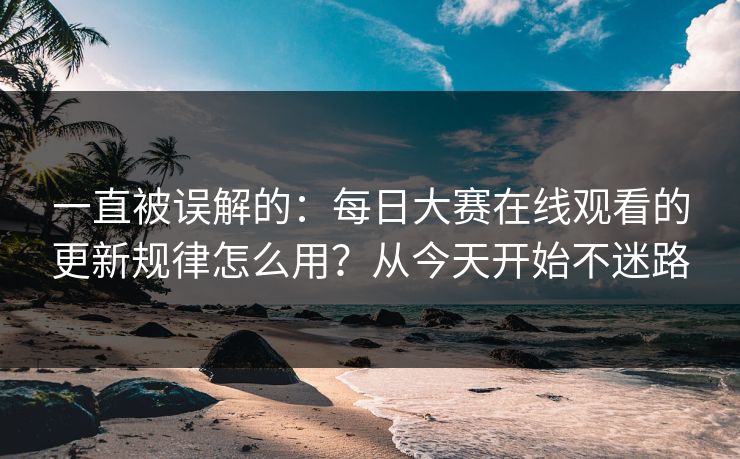 一直被误解的:每日大赛在线观看的更新规律怎么用?从今天开始不迷路 一直被误解的:每日大赛在线观看的更新规律怎么用?从今天开始不迷路