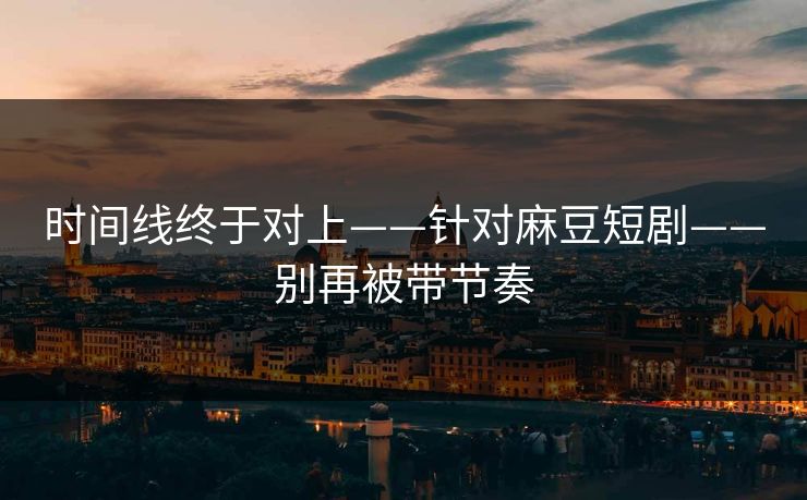 时间线终于对上——针对麻豆短剧——别再被带节奏 时间线终于对上——针对麻豆短剧——别再被带节奏