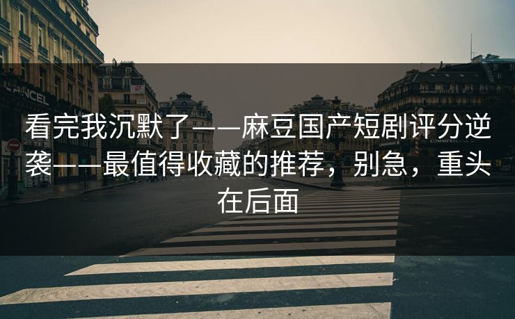 看完我沉默了——麻豆国产短剧评分逆袭——最值得收藏的推荐,别急,重头在后面 看完我沉默了——麻豆国产短剧评分逆袭——最值得收藏的推荐,别急,重头在后面