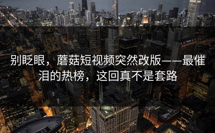 别眨眼,蘑菇短视频突然改版——最催泪的热榜,这回真不是套路 别眨眼,蘑菇短视频突然改版——最催泪的热榜,这回真不是套路