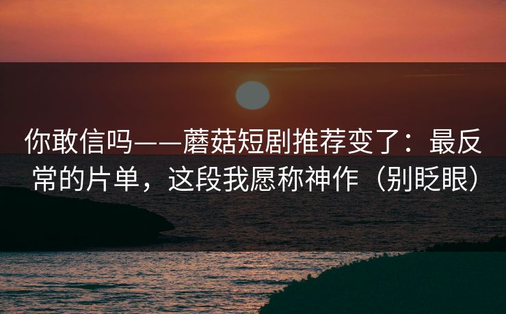 你敢信吗——蘑菇短剧推荐变了：最反常的片单，这段我愿称神作（别眨眼）
