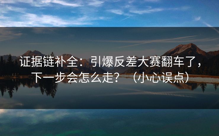证据链补全:引爆反差大赛翻车了,下一步会怎么走?(小心误点) 证据链补全:引爆反差大赛翻车了,下一步会怎么走?(小心误点)