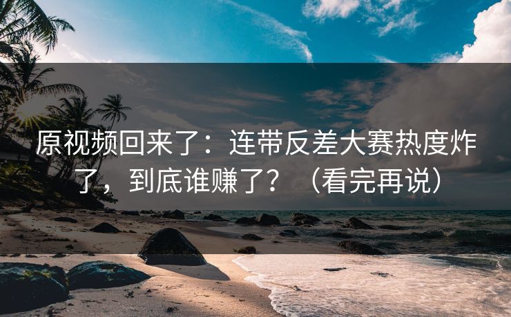 原视频回来了:连带反差大赛热度炸了,到底谁赚了?(看完再说) 原视频回来了:连带反差大赛热度炸了,到底谁赚了?(看完再说)