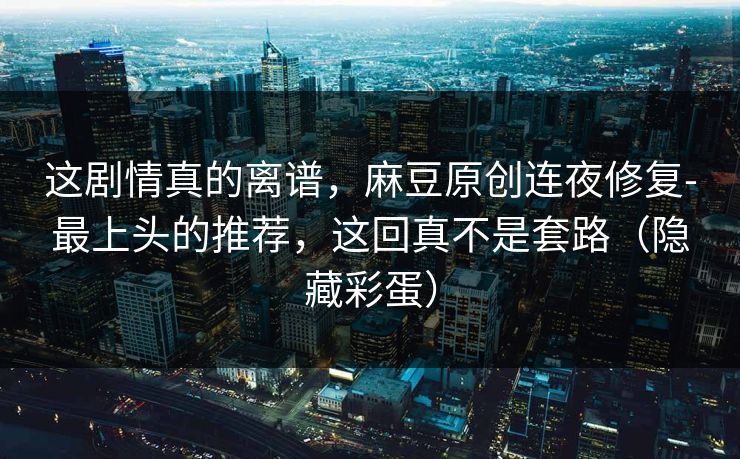 这剧情真的离谱,麻豆原创连夜修复-最上头的推荐,这回真不是套路(隐藏彩蛋) 这剧情真的离谱,麻豆原创连夜修复-最上头的推荐,这回真不是套路(隐藏彩蛋)