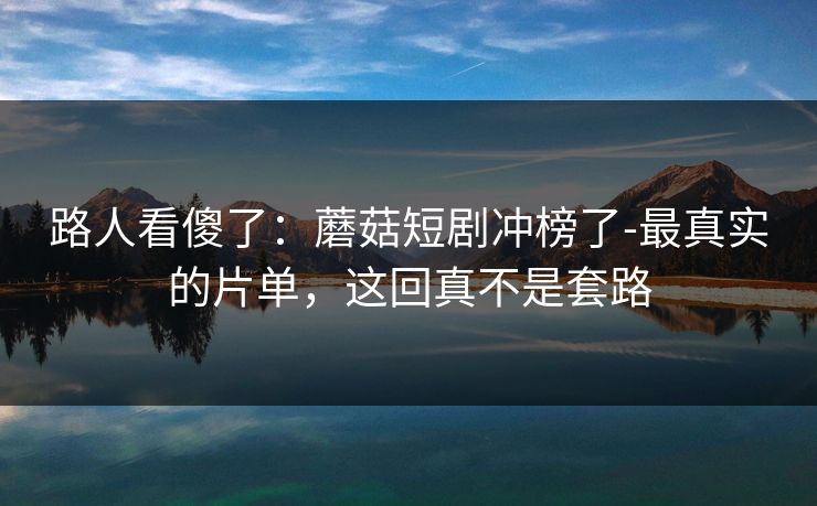 路人看傻了：蘑菇短剧冲榜了-最真实的片单，这回真不是套路