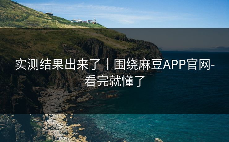 实测结果出来了|围绕麻豆APP官网-看完就懂了 实测结果出来了|围绕麻豆APP官网-看完就懂了