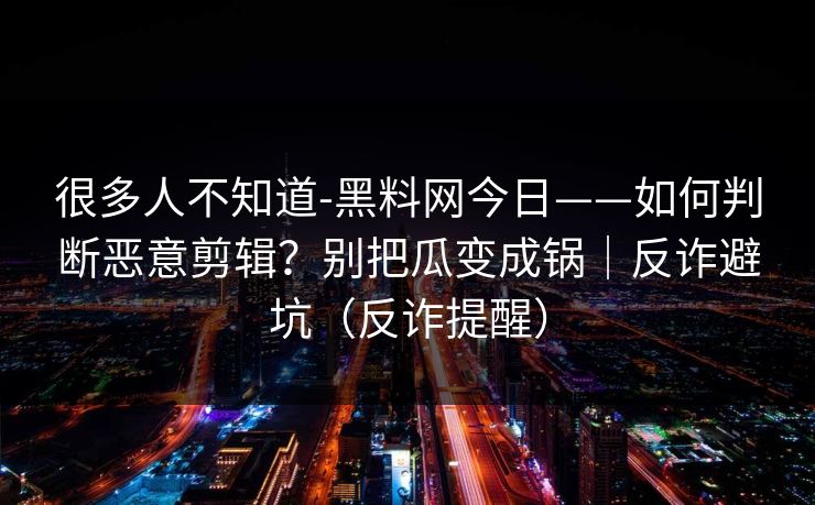 很多人不知道-黑料网今日——如何判断恶意剪辑?别把瓜变成锅|反诈避坑(反诈提醒) 很多人不知道-黑料网今日——如何判断恶意剪辑?别把瓜变成锅|反诈避坑(反诈提醒)