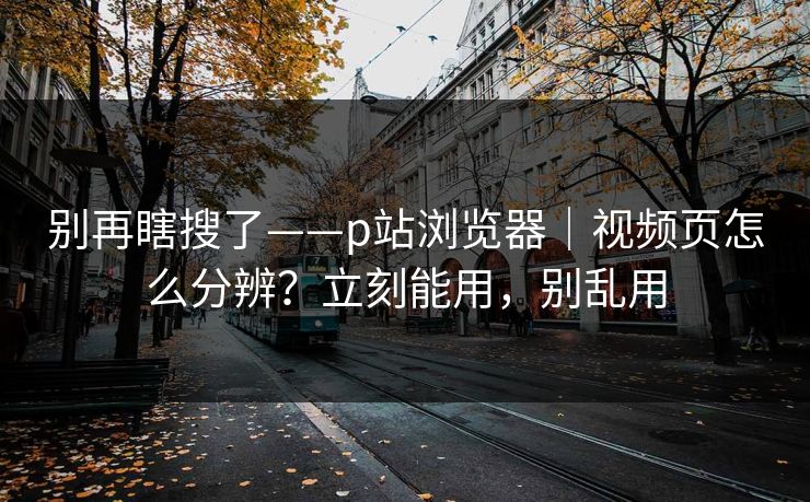 别再瞎搜了——p站浏览器|视频页怎么分辨?立刻能用,别乱用 别再瞎搜了——p站浏览器|视频页怎么分辨?立刻能用,别乱用