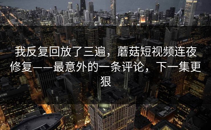 我反复回放了三遍,蘑菇短视频连夜修复——最意外的一条评论,下一集更狠 我反复回放了三遍,蘑菇短视频连夜修复——最意外的一条评论,下一集更狠