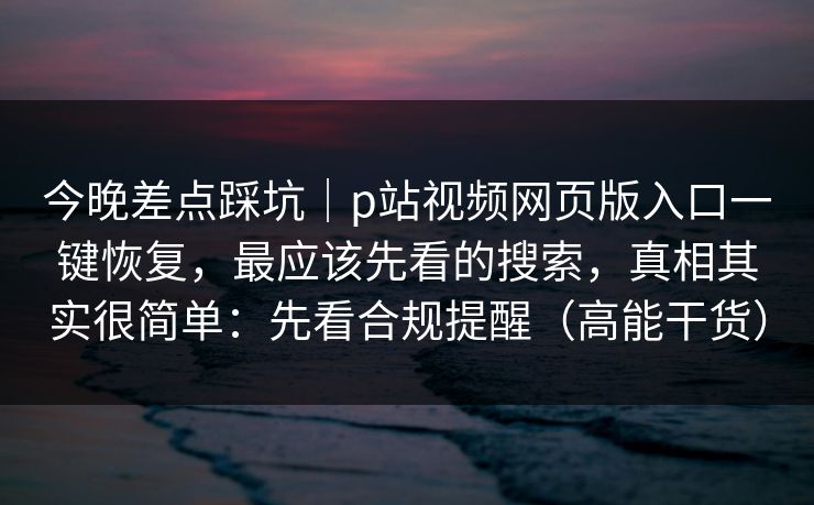 今晚差点踩坑｜p站视频网页版入口一键恢复，最应该先看的搜索，真相其实很简单：先看合规提醒（高能干货）