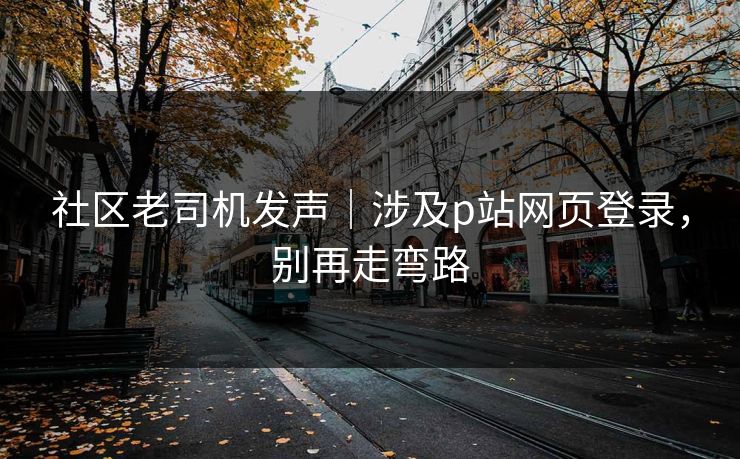社区老司机发声|涉及p站网页登录,别再走弯路 社区老司机发声|涉及p站网页登录,别再走弯路