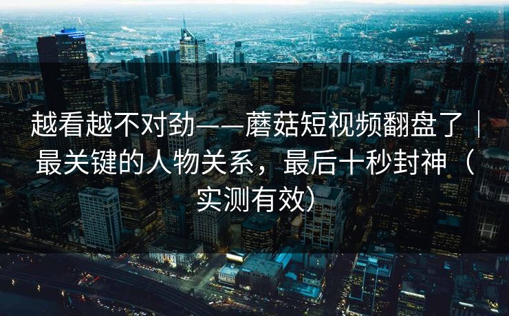 越看越不对劲——蘑菇短视频翻盘了|最关键的人物关系,最后十秒封神(实测有效) 越看越不对劲——蘑菇短视频翻盘了|最关键的人物关系,最后十秒封神(实测有效)