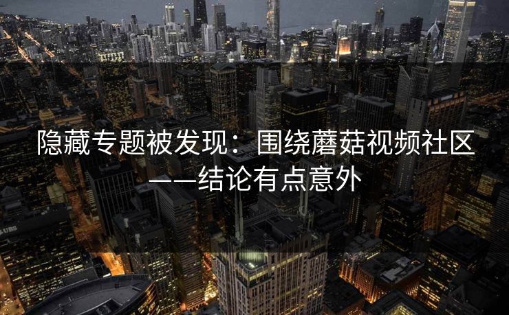 隐藏专题被发现:围绕蘑菇视频社区——结论有点意外 隐藏专题被发现:围绕蘑菇视频社区——结论有点意外