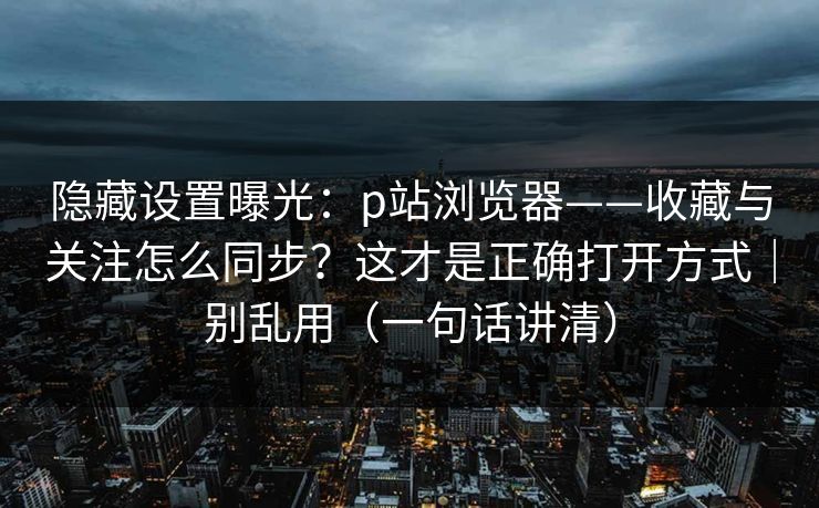 隐藏设置曝光：p站浏览器——收藏与关注怎么同步？这才是正确打开方式｜别乱用（一句话讲清）