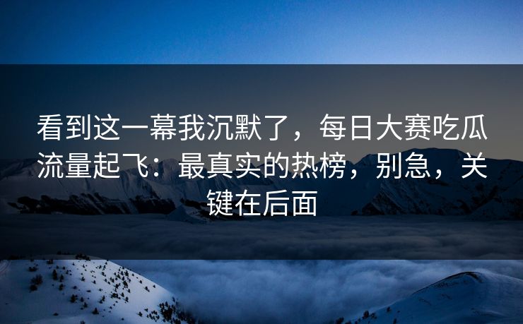 看到这一幕我沉默了，每日大赛吃瓜流量起飞：最真实的热榜，别急，关键在后面