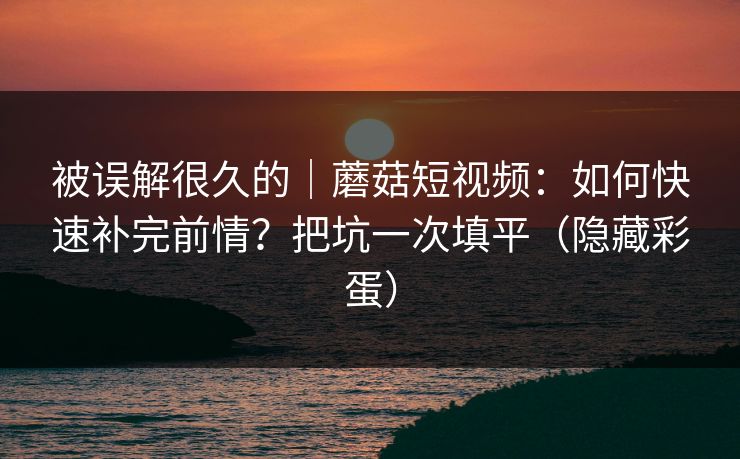 被误解很久的｜蘑菇短视频：如何快速补完前情？把坑一次填平（隐藏彩蛋）