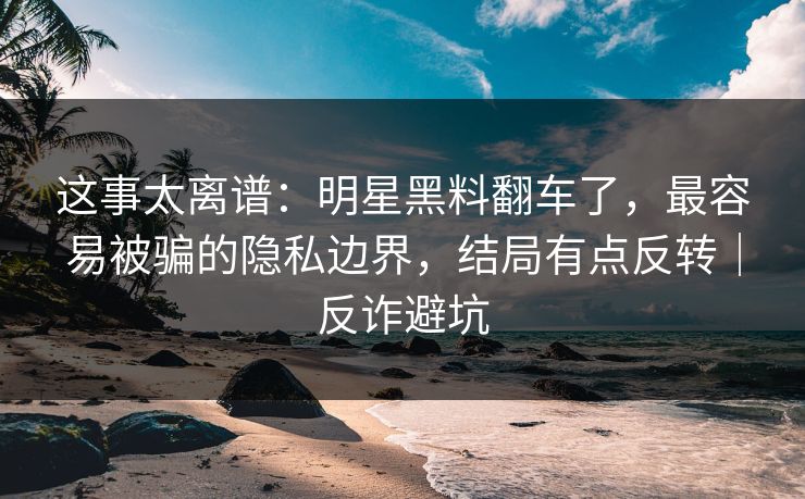 这事太离谱：明星黑料翻车了，最容易被骗的隐私边界，结局有点反转｜反诈避坑