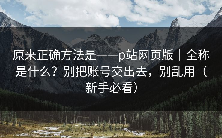 原来正确方法是——p站网页版|全称是什么?别把账号交出去,别乱用(新手必看) 原来正确方法是——p站网页版|全称是什么?别把账号交出去,别乱用(新手必看)