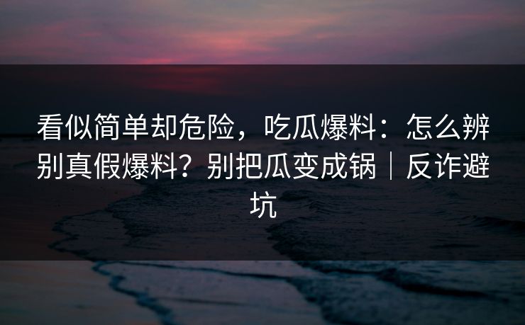 看似简单却危险，吃瓜爆料：怎么辨别真假爆料？别把瓜变成锅｜反诈避坑